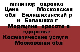 маникюр, окраска › Цена ­ 300 - Московская обл., Балашихинский р-н, Балашиха г. Медицина, красота и здоровье » Косметические услуги   . Московская обл.